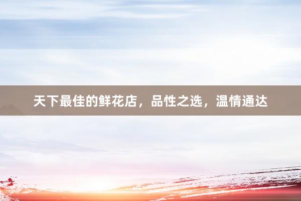 天下最佳的鲜花店，品性之选，温情通达