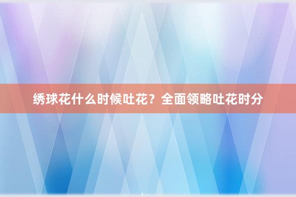 绣球花什么时候吐花?全面领略吐花时分